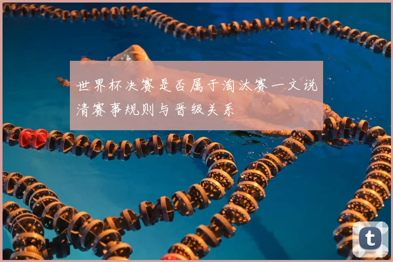 世界杯决赛是否属于淘汰赛一文说清赛事规则与晋级关系