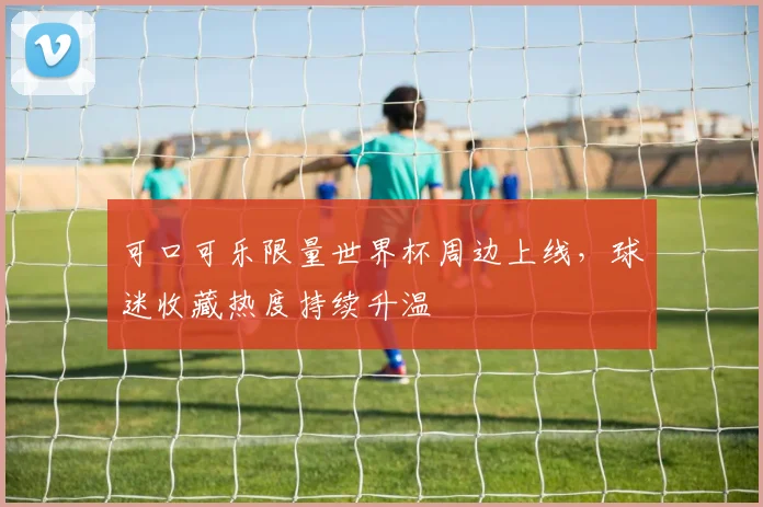 可口可乐限量世界杯周边上线，球迷收藏热度持续升温