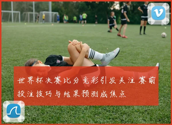 世界杯决赛比分竞彩引发关注 赛前投注技巧与结果预测成焦点