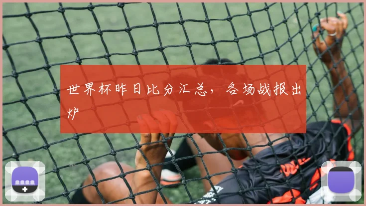 世界杯昨日比分汇总,各场战报出炉