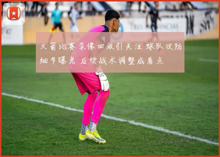 火箭比赛录像回放引关注 球队攻防细节曝光 后续战术调整成看点