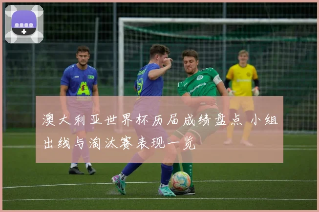 澳大利亚世界杯历届成绩盘点 小组出线与淘汰赛表现一览