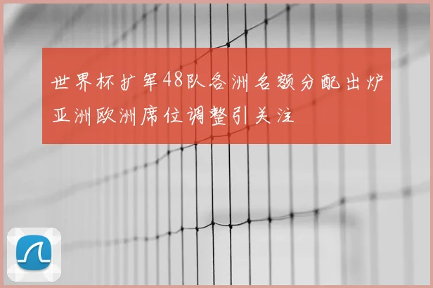 世界杯扩军48队各洲名额分配出炉亚洲欧洲席位调整引关注