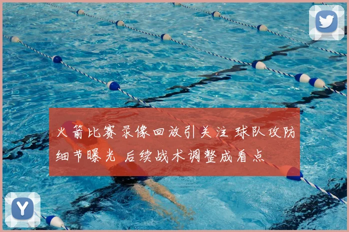 火箭比赛录像回放引关注 球队攻防细节曝光 后续战术调整成看点