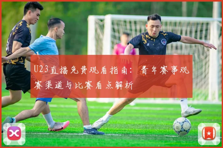 U23直播免费观看指南：青年赛事观赛渠道与比赛看点解析