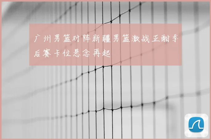 广州男篮对阵新疆男篮激战正酣季后赛卡位悬念再起