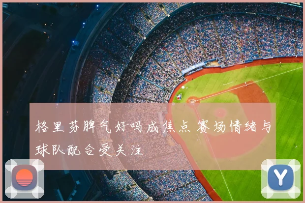 格里芬脾气好吗成焦点 赛场情绪与球队配合受关注