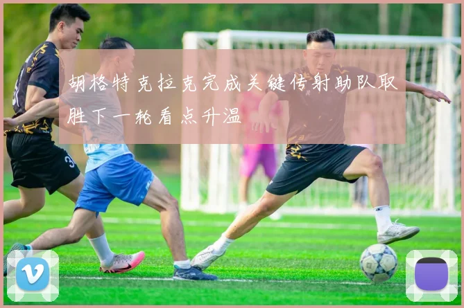 胡格特克拉克完成关键传射助队取胜下一轮看点升温