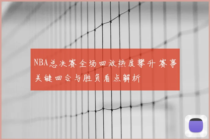 NBA总决赛全场回放热度攀升 赛事关键回合与胜负看点解析