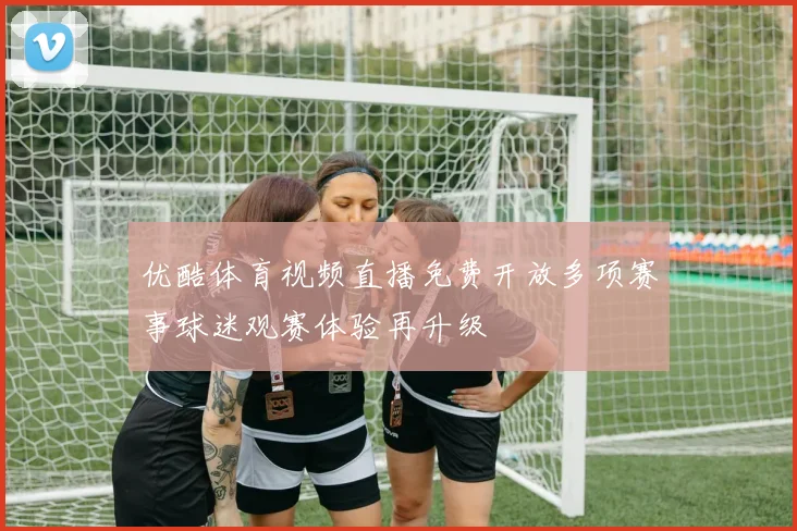 优酷体育视频直播免费开放多项赛事球迷观赛体验再升级