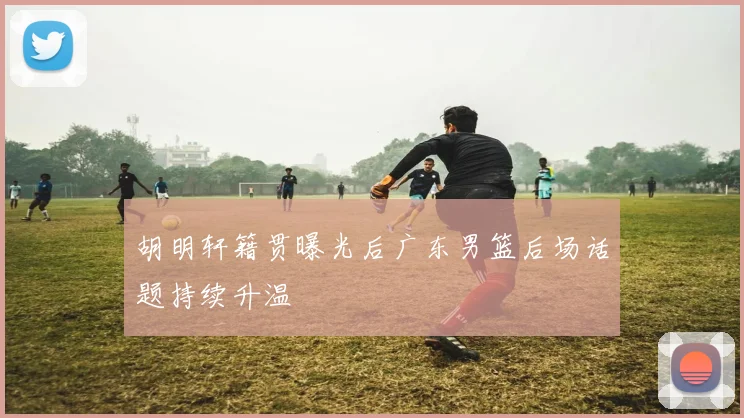 胡明轩籍贯曝光后广东男篮后场话题持续升温