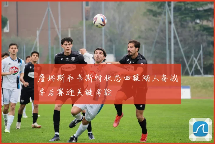 詹姆斯和韦斯特状态回暖湖人备战季后赛迎关键考验